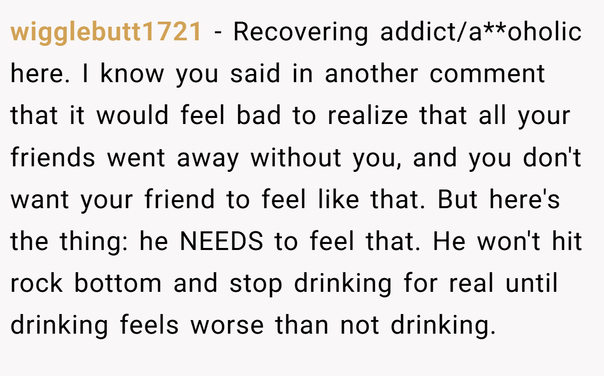 wigglebutt1721 − Recovering addict/a**oholic here. I know you said in another comment that it would feel bad to realize that all your friends went away without you, and you don't want your friend to feel like that. But here's the thing: he NEEDS to feel that. He won't hit rock bottom and stop drinking for real until drinking feels worse than not drinking.