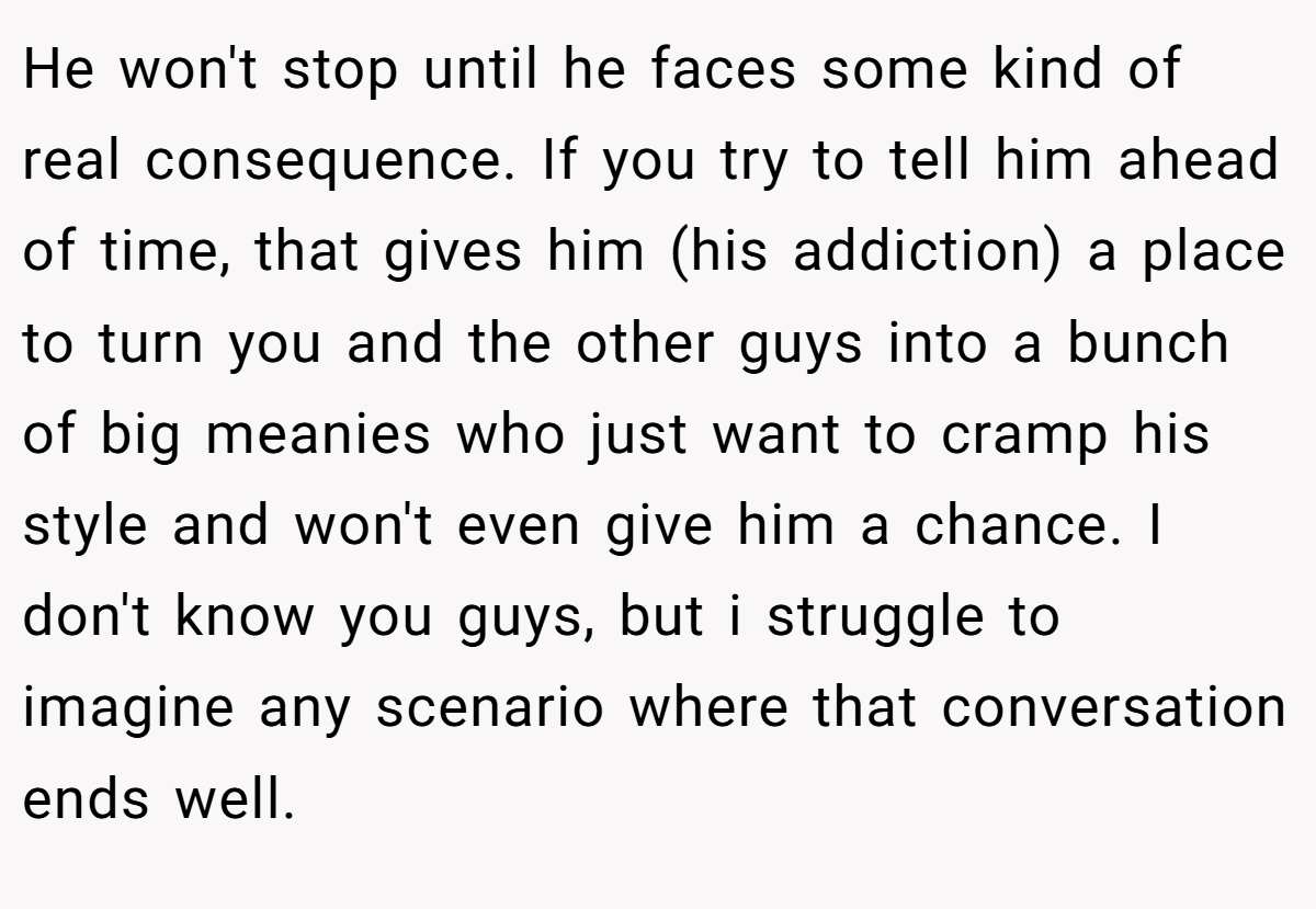 He won't stop until he faces some kind of real consequence. If you try to tell him ahead of time, that gives him (his addiction) a place to turn you and the other guys into a bunch of big meanies who just want to cramp his style and won't even give him a chance. I don't know you guys, but i struggle to imagine any scenario where that conversation ends well.
