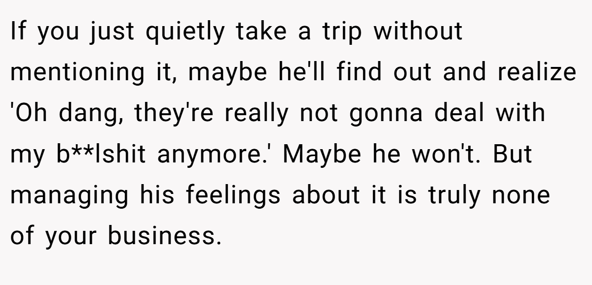 If you just quietly take a trip without mentioning it, maybe he'll find out and realize 'Oh dang, they're really not gonna deal with my b**lshit anymore.' Maybe he won't. But managing his feelings about it is truly none of your business.