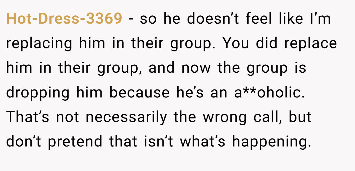 Hot-Dress-3369 − so he doesn’t feel like I’m replacing him in their group. You did replace him in their group, and now the group is dropping him because he’s an a**oholic. That’s not necessarily the wrong call, but don’t pretend that isn’t what’s happening.