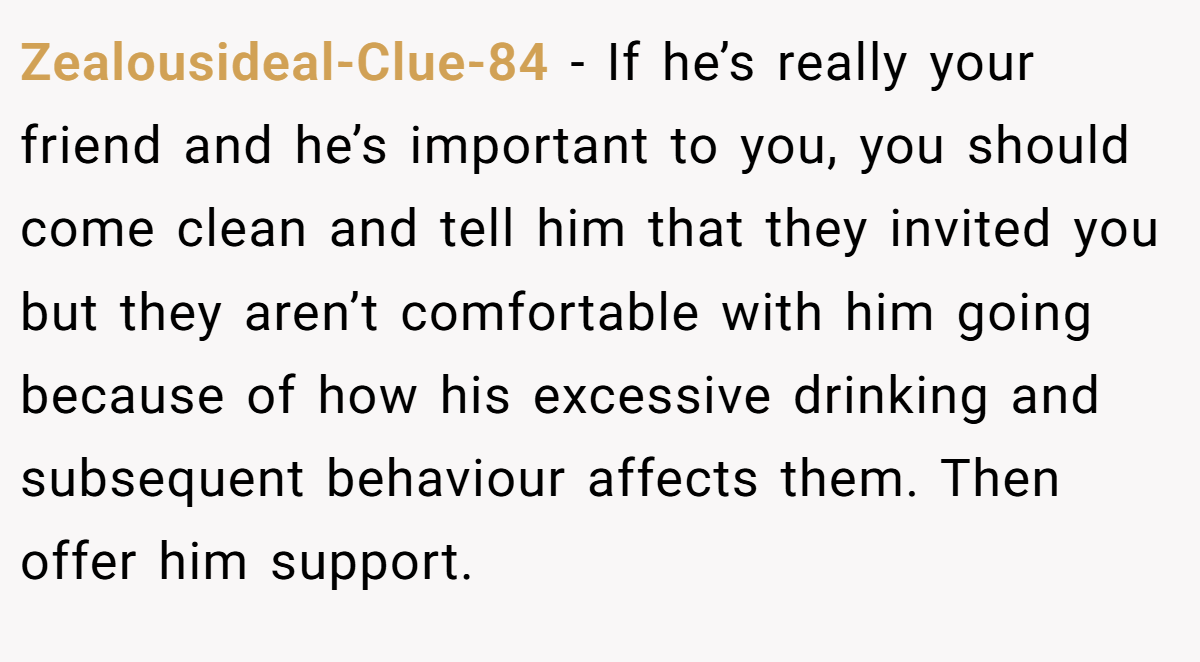 Zealousideal-Clue-84 − If he’s really your friend and he’s important to you, you should come clean and tell him that they invited you but they aren’t comfortable with him going because of how his excessive drinking and subsequent behaviour affects them. Then offer him support.