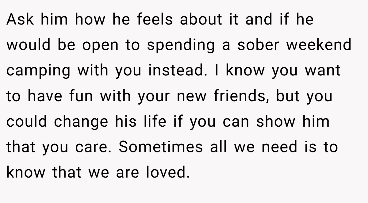 Ask him how he feels about it and if he would be open to spending a sober weekend camping with you instead. I know you want to have fun with your new friends, but you could change his life if you can show him that you care. Sometimes all we need is to know that we are loved.