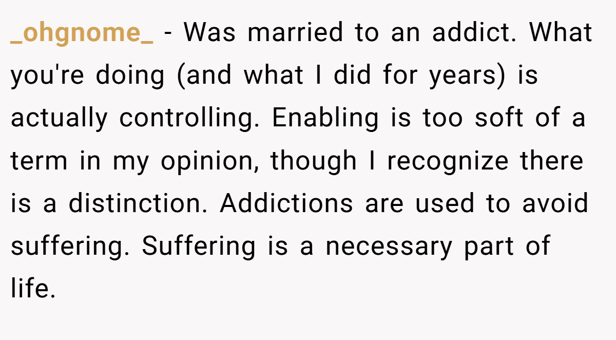 _ohgnome_ − Was married to an addict. What you're doing (and what I did for years) is actually controlling. Enabling is too soft of a term in my opinion, though I recognize there is a distinction. Addictions are used to avoid suffering. Suffering is a necessary part of life.