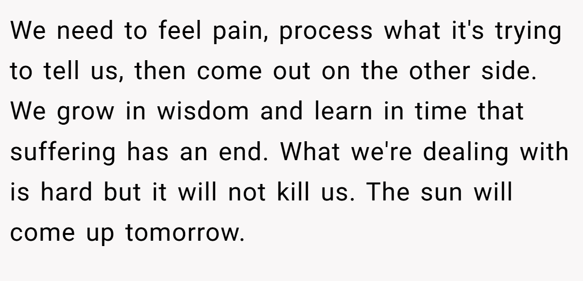 We need to feel pain, process what it's trying to tell us, then come out on the other side. We grow in wisdom and learn in time that suffering has an end. What we're dealing with is hard but it will not kill us. The sun will come up tomorrow.