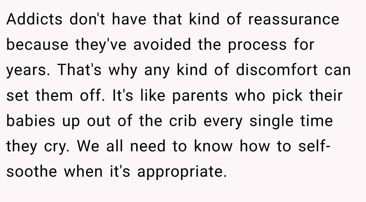 Addicts don't have that kind of reassurance because they've avoided the process for years. That's why any kind of discomfort can set them off. It's like parents who pick their babies up out of the crib every single time they cry. We all need to know how to self-soothe when it's appropriate.