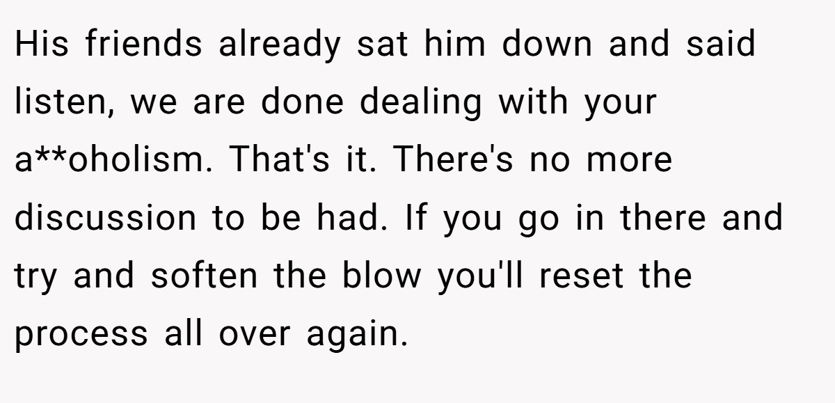 His friends already sat him down and said listen, we are done dealing with your a**oholism. That's it. There's no more discussion to be had. If you go in there and try and soften the blow you'll reset the process all over again.