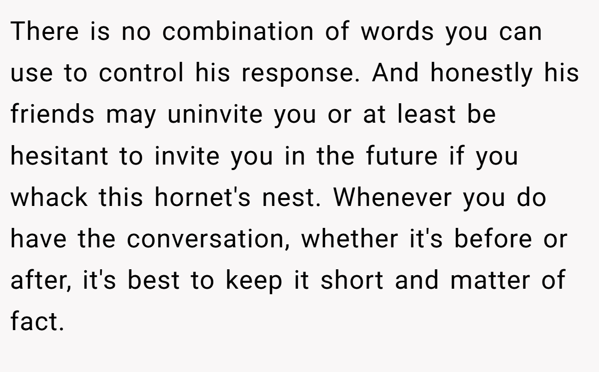 There is no combination of words you can use to control his response. And honestly his friends may uninvite you or at least be hesitant to invite you in the future if you whack this hornet's nest. Whenever you do have the conversation, whether it's before or after, it's best to keep it short and matter of fact.