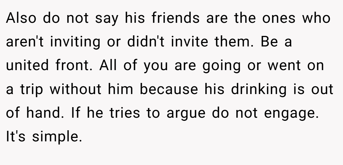 Also do not say his friends are the ones who aren't inviting or didn't invite them. Be a united front. All of you are going or went on a trip without him because his drinking is out of hand. If he tries to argue do not engage. It's simple.