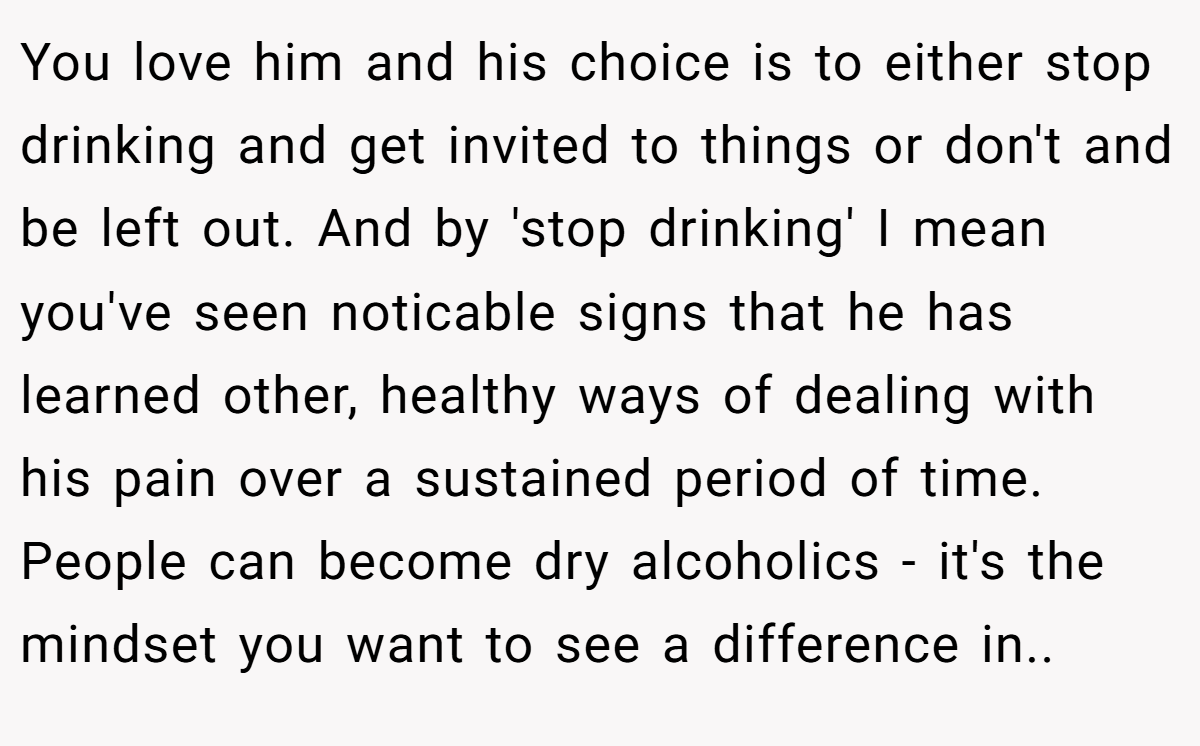 You love him and his choice is to either stop drinking and get invited to things or don't and be left out. And by 'stop drinking' I mean you've seen noticable signs that he has learned other, healthy ways of dealing with his pain over a sustained period of time. People can become dry alcoholics - it's the mindset you want to see a difference in..