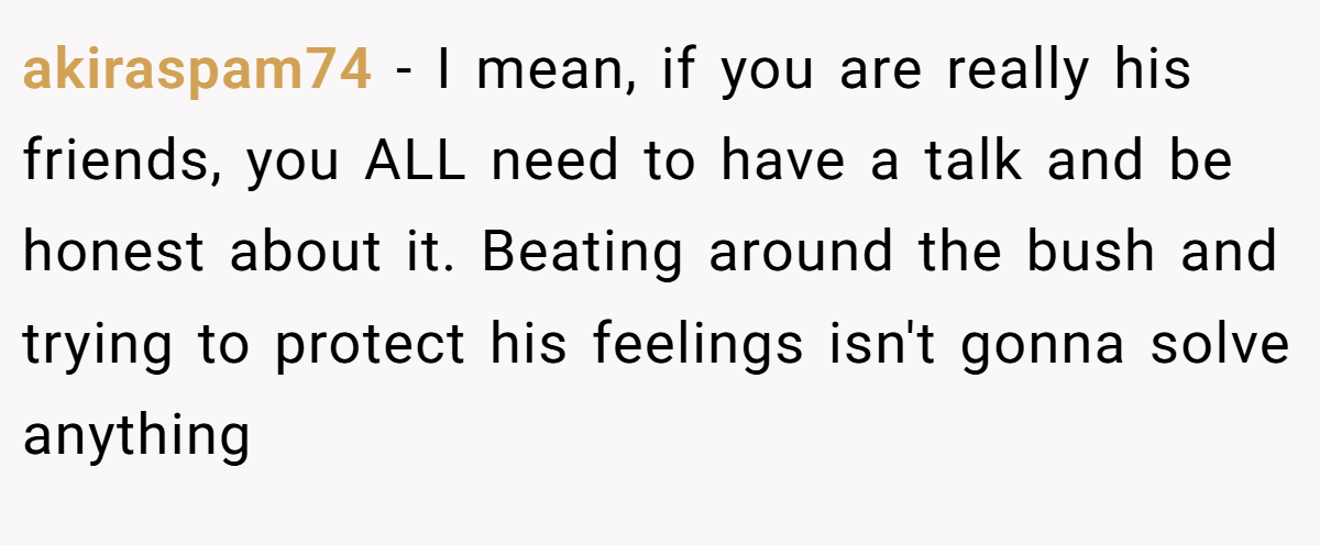 akiraspam74 − I mean, if you are really his friends, you ALL need to have a talk and be honest about it. Beating around the bush and trying to protect his feelings isn't gonna solve anything