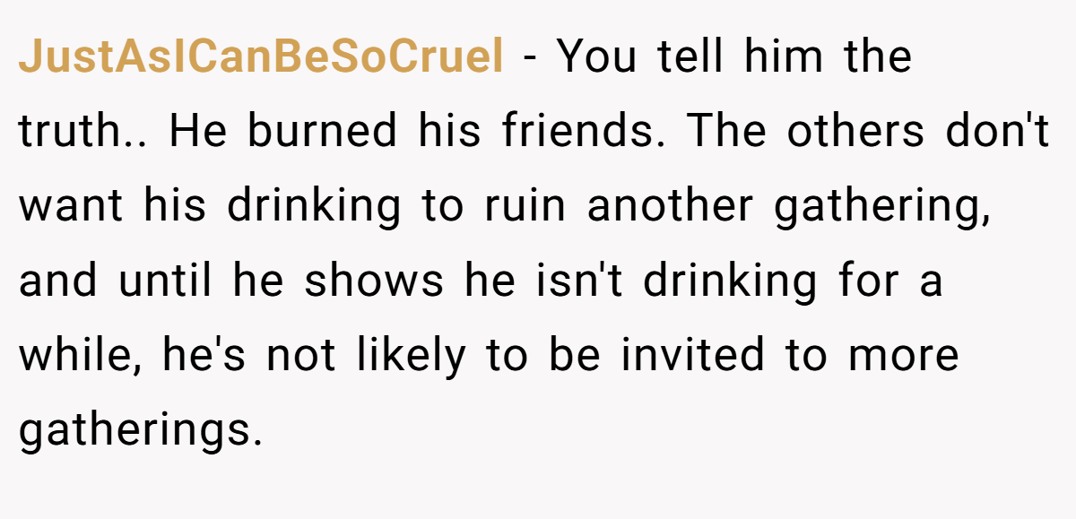 JustAsICanBeSoCruel − You tell him the truth.. He burned his friends. The others don't want his drinking to ruin another gathering, and until he shows he isn't drinking for a while, he's not likely to be invited to more gatherings.