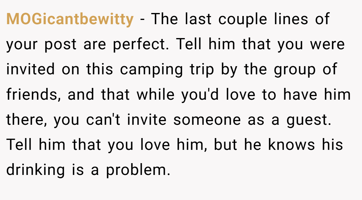 MOGicantbewitty − The last couple lines of your post are perfect. Tell him that you were invited on this camping trip by the group of friends, and that while you'd love to have him there, you can't invite someone as a guest. Tell him that you love him, but he knows his drinking is a problem.
