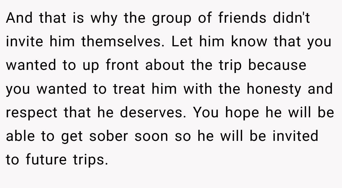 And that is why the group of friends didn't invite him themselves. Let him know that you wanted to up front about the trip because you wanted to treat him with the honesty and respect that he deserves. You hope he will be able to get sober soon so he will be invited to future trips.