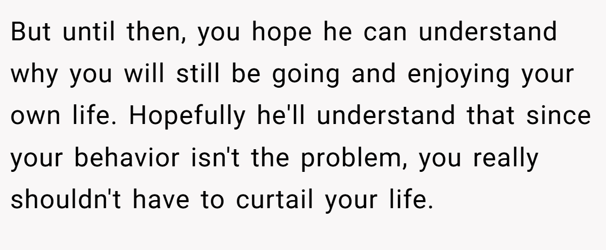 But until then, you hope he can understand why you will still be going and enjoying your own life. Hopefully he'll understand that since your behavior isn't the problem, you really shouldn't have to curtail your life.