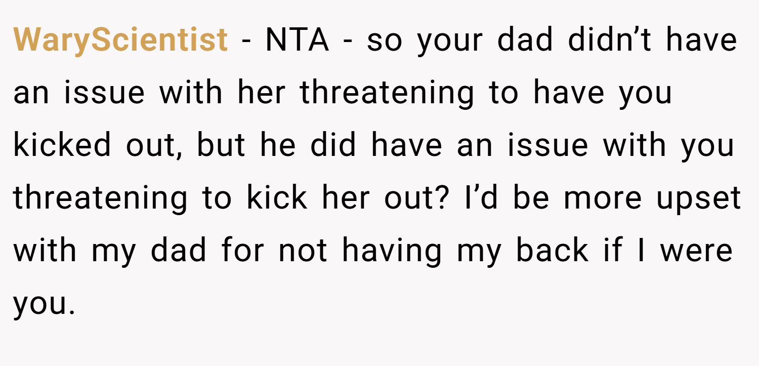 WaryScientist − NTA - so your dad didn’t have an issue with her threatening to have you kicked out, but he did have an issue with you threatening to kick her out? I’d be more upset with my dad for not having my back if I were you.