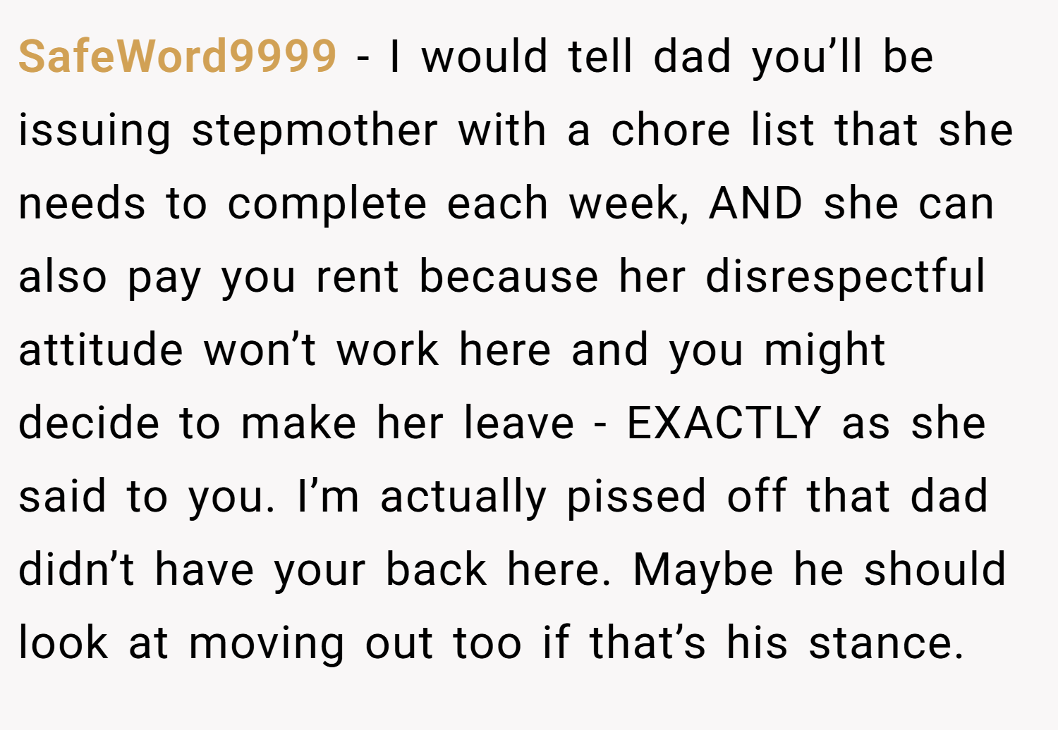 SafeWord9999 − I would tell dad you’ll be issuing stepmother with a chore list that she needs to complete each week, AND she can also pay you rent because her disrespectful attitude won’t work here and you might decide to make her leave - EXACTLY as she said to you. I’m actually pissed off that dad didn’t have your back here. Maybe he should look at moving out too if that’s his stance.