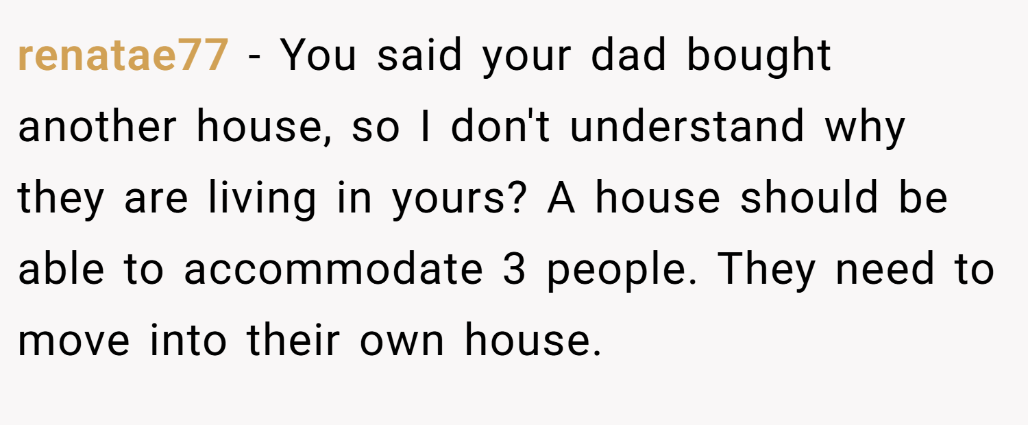 renatae77 − You said your dad bought another house, so I don't understand why they are living in yours? A house should be able to accommodate 3 people. They need to move into their own house.