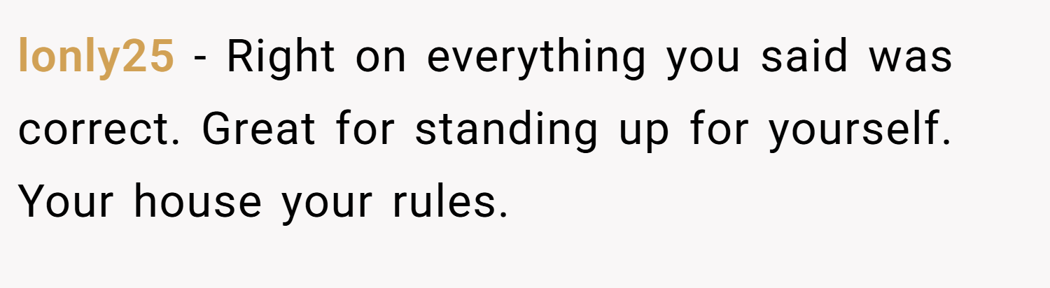 lonly25 − Right on everything you said was correct. Great for standing up for yourself. Your house your rules.