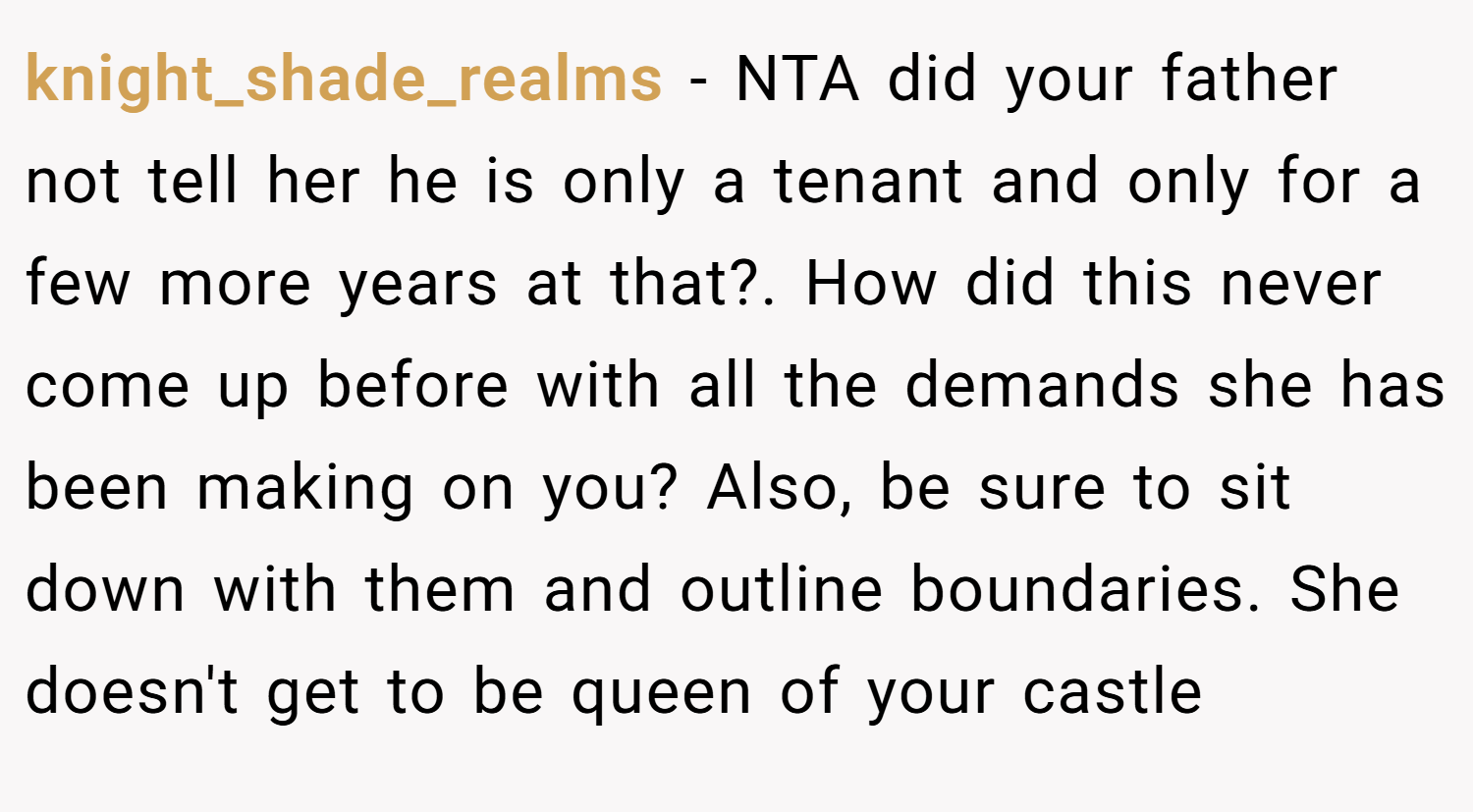knight_shade_realms − NTA did your father not tell her he is only a tenant and only for a few more years at that?. How did this never come up before with all the demands she has been making on you? Also, be sure to sit down with them and outline boundaries. She doesn't get to be queen of your castle