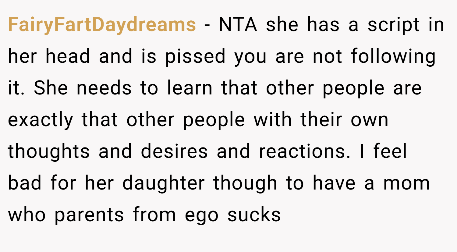 FairyFartDaydreams − NTA she has a script in her head and is pissed you are not following it. She needs to learn that other people are exactly that other people with their own thoughts and desires and reactions. I feel bad for her daughter though to have a mom who parents from ego sucks