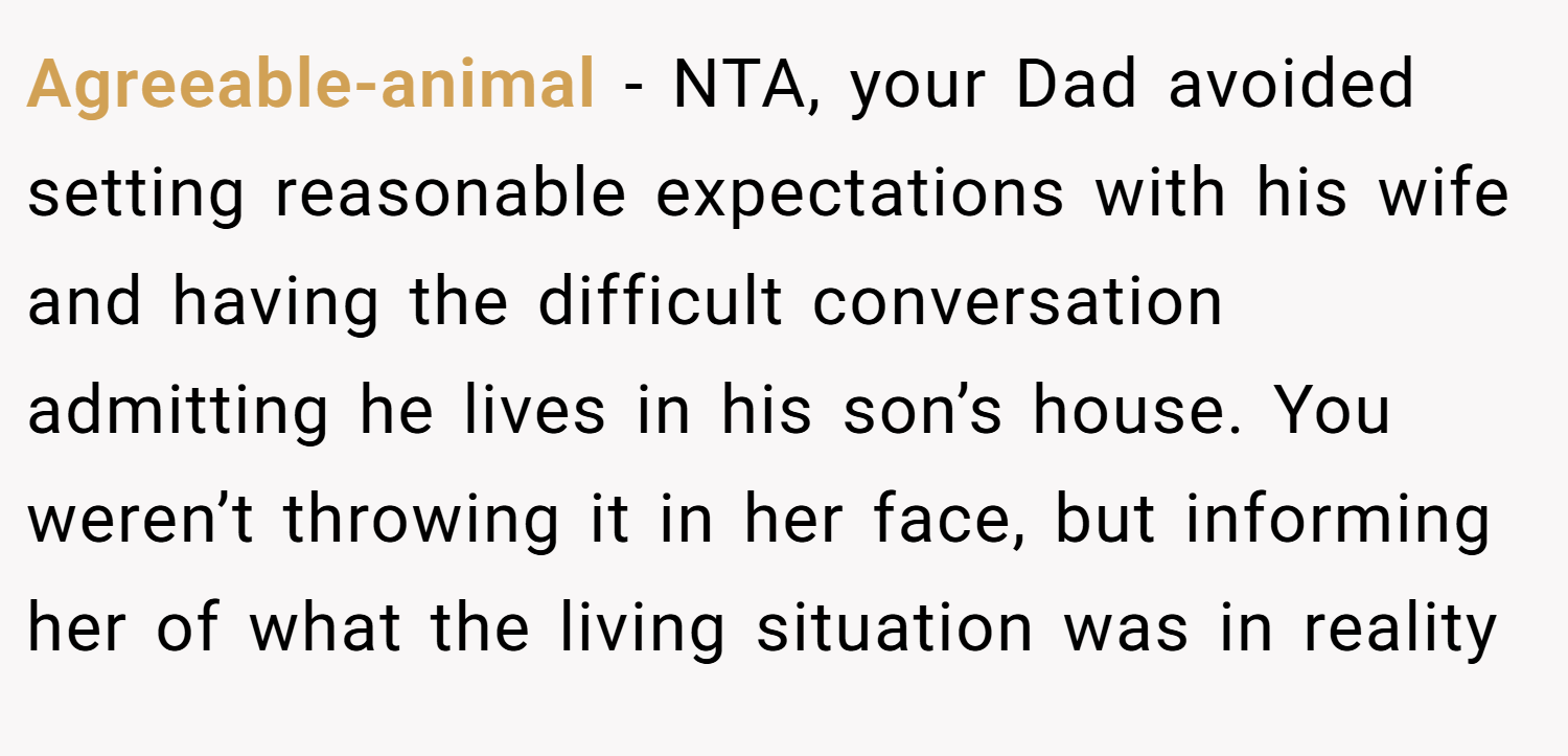 Agreeable-animal − NTA, your Dad avoided setting reasonable expectations with his wife and having the difficult conversation admitting he lives in his son’s house. You weren’t throwing it in her face, but informing her of what the living situation was in reality