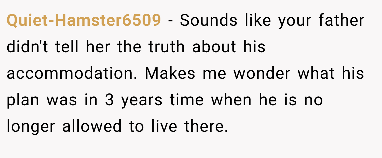 Quiet-Hamster6509 − Sounds like your father didn't tell her the truth about his accommodation. Makes me wonder what his plan was in 3 years time when he is no longer allowed to live there.