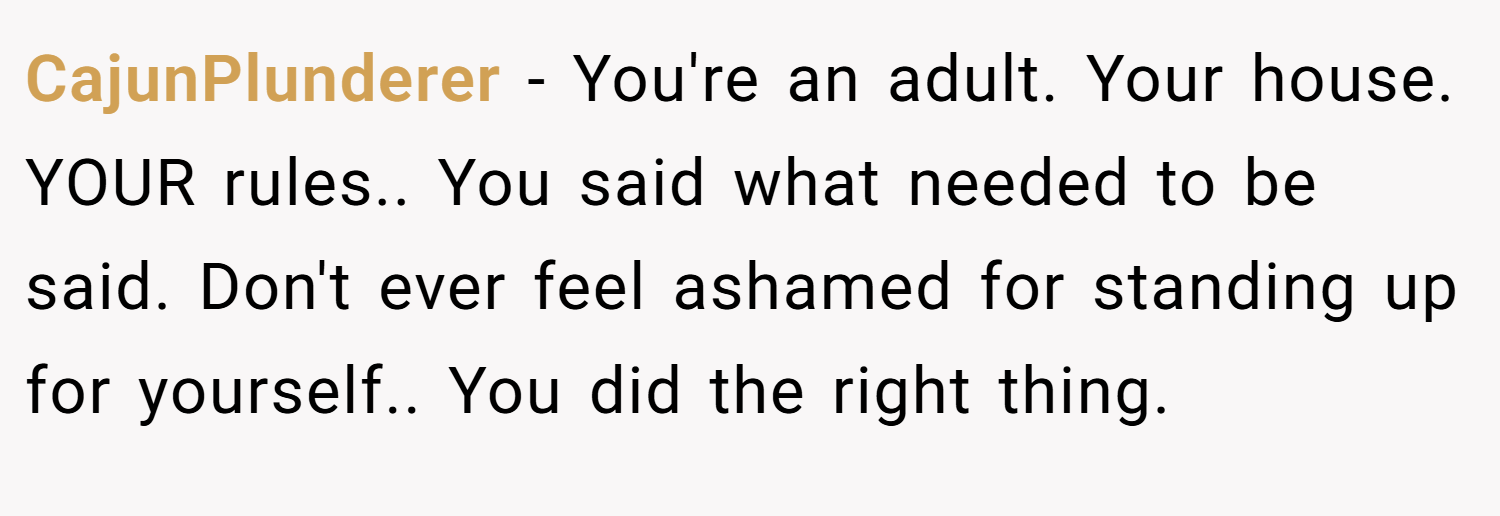 CajunPlunderer − You're an adult. Your house. YOUR rules.. You said what needed to be said. Don't ever feel ashamed for standing up for yourself.. You did the right thing.