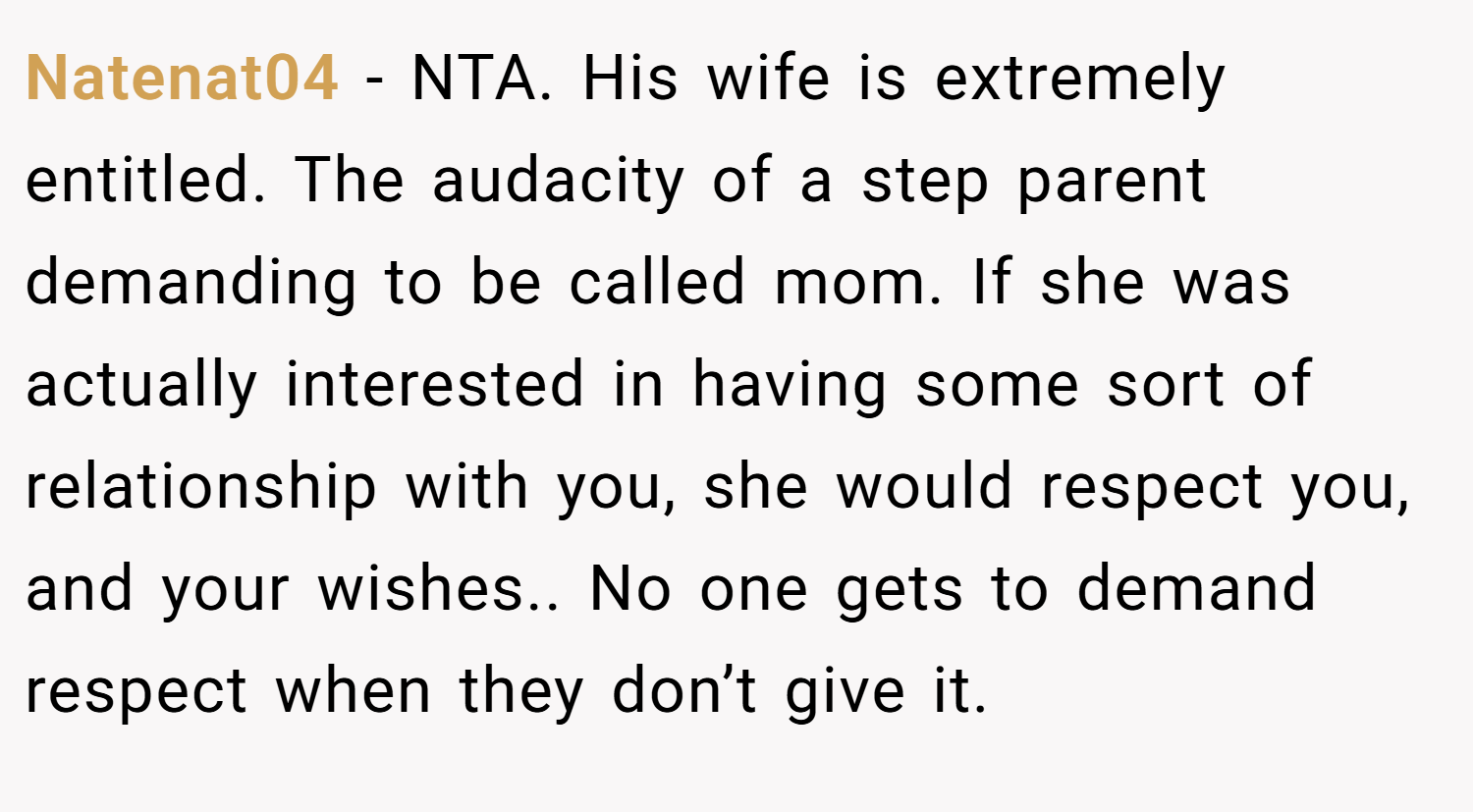 Natenat04 − NTA. His wife is extremely entitled. The audacity of a step parent demanding to be called mom. If she was actually interested in having some sort of relationship with you, she would respect you, and your wishes.. No one gets to demand respect when they don’t give it.