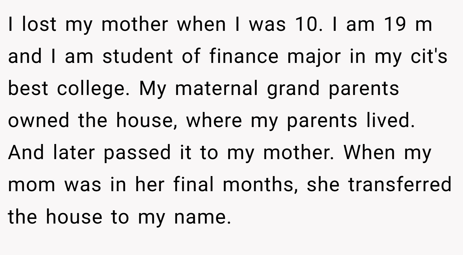 I lost my mother when I was 10. I am 19 m and I am student of finance major in my cit's best college. My maternal grand parents owned the house, where my parents lived. And later passed it to my mother. When my mom was in her final months, she transferred the house to my name.