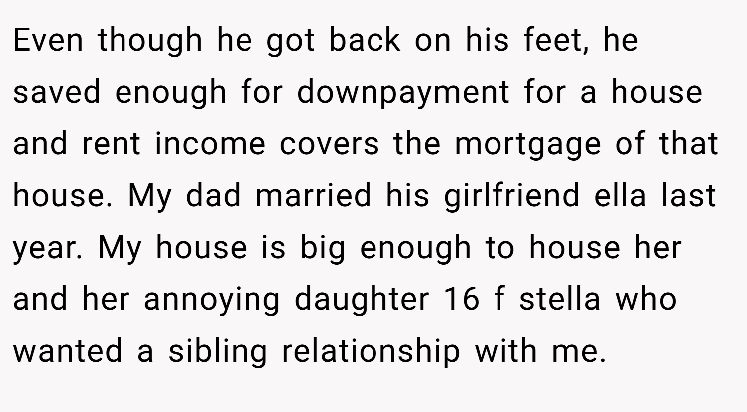 Even though he got back on his feet, he saved enough for downpayment for a house and rent income covers the mortgage of that house. My dad married his girlfriend ella last year. My house is big enough to house her and her annoying daughter 16 f stella who wanted a sibling relationship with me.