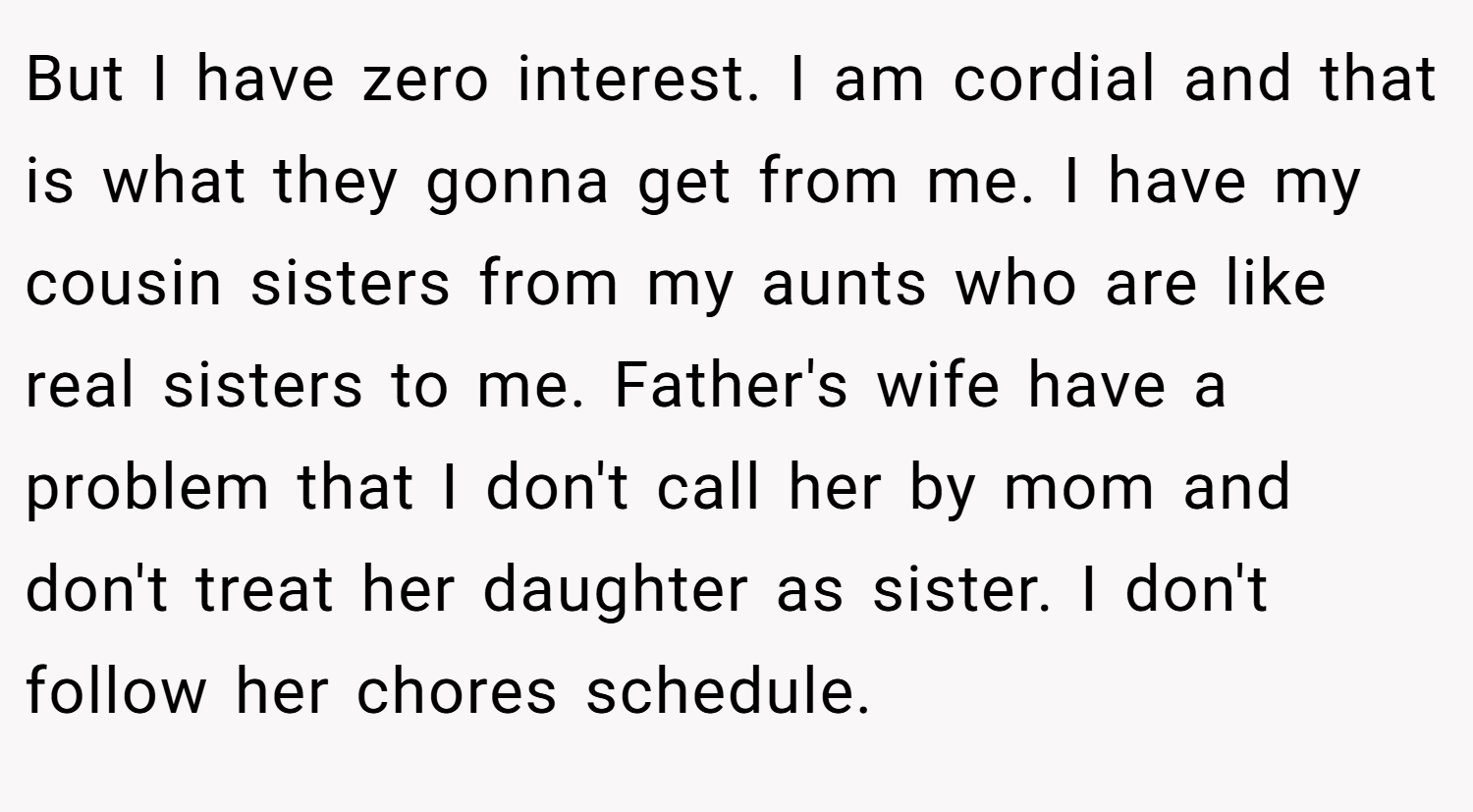 But I have zero interest. I am cordial and that is what they gonna get from me. I have my cousin sisters from my aunts who are like real sisters to me. Father's wife have a problem that I don't call her by mom and don't treat her daughter as sister. I don't follow her chores schedule.