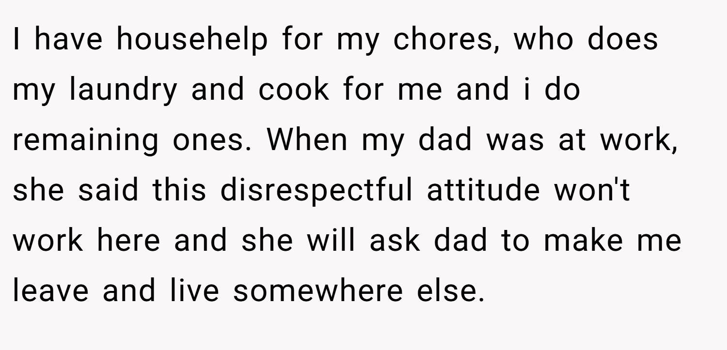 I have househelp for my chores, who does my laundry and cook for me and i do remaining ones. When my dad was at work, she said this disrespectful attitude won't work here and she will ask dad to make me leave and live somewhere else.