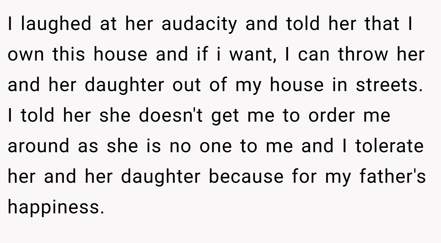I laughed at her audacity and told her that I own this house and if i want, I can throw her and her daughter out of my house in streets. I told her she doesn't get me to order me around as she is no one to me and I tolerate her and her daughter because for my father's happiness.