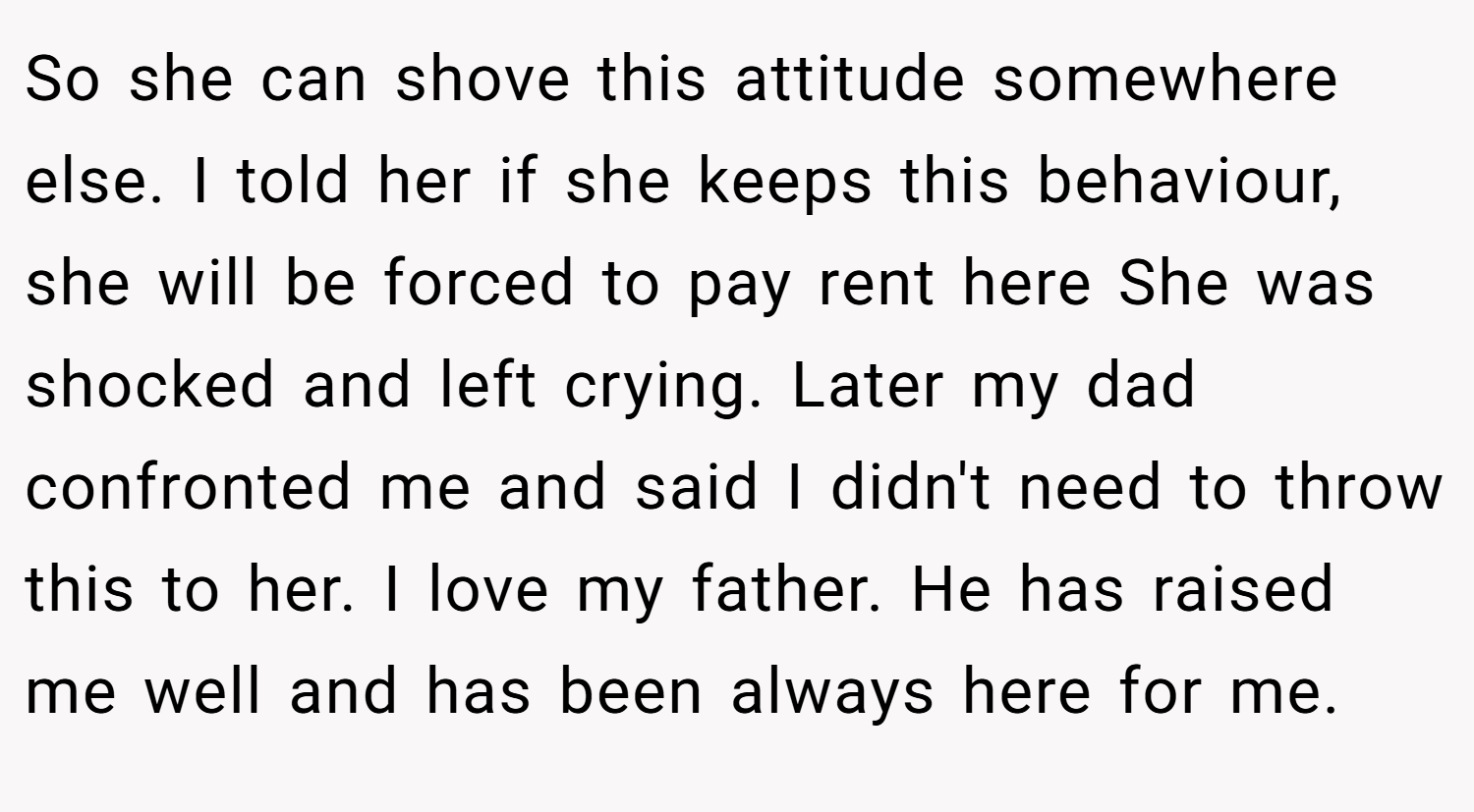 So she can shove this attitude somewhere else. I told her if she keeps this behaviour, she will be forced to pay rent here She was shocked and left crying. Later my dad confronted me and said I didn't need to throw this to her. I love my father. He has raised me well and has been always here for me.