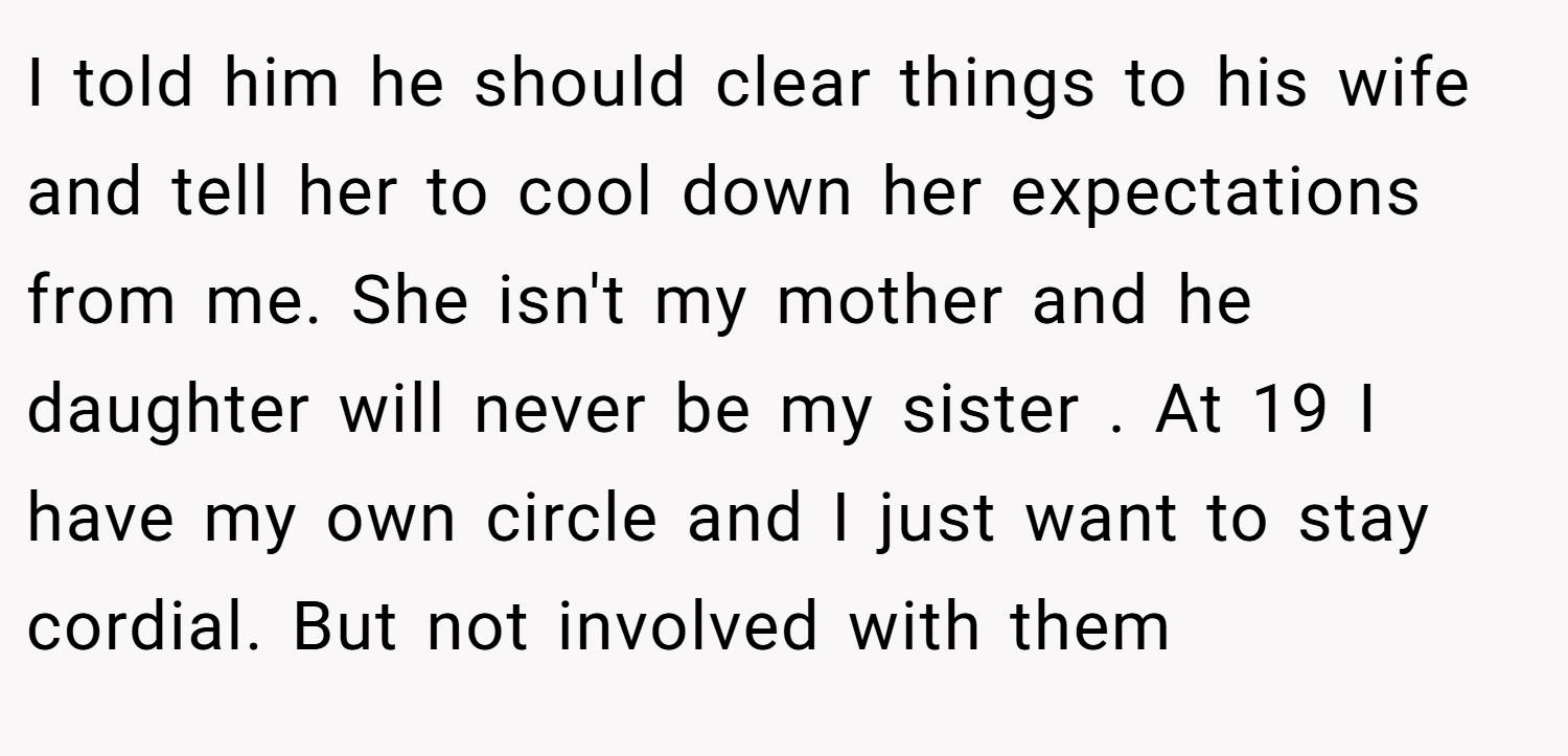 I told him he should clear things to his wife and tell her to cool down her expectations from me. She isn't my mother and he daughter will never be my sister . At 19 I have my own circle and I just want to stay cordial. But not involved with them