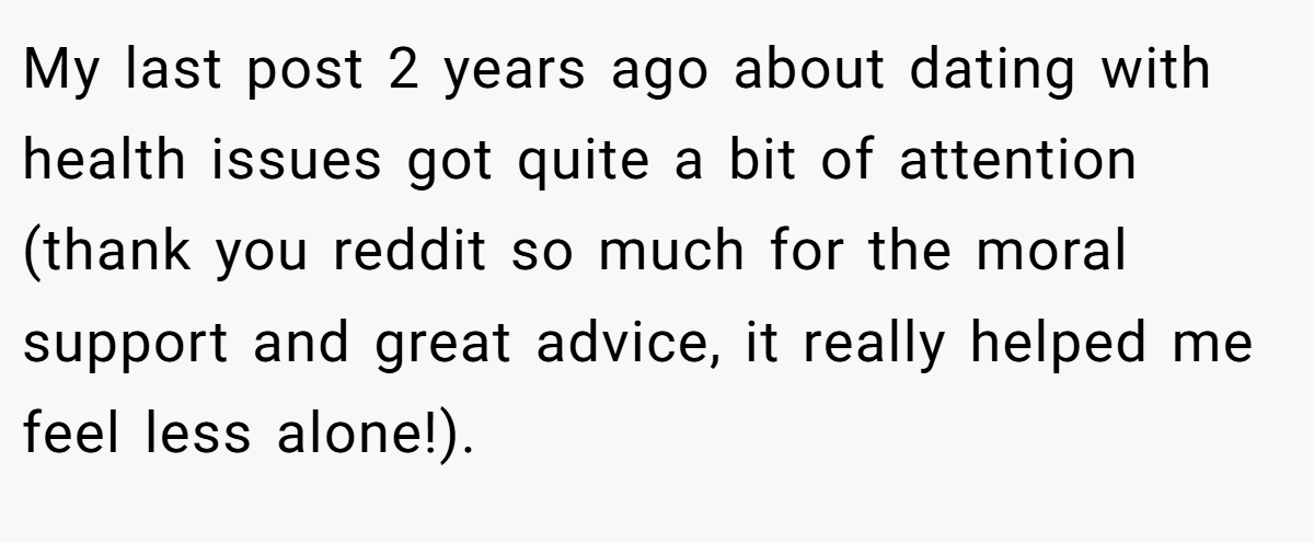 My last post 2 years ago about dating with health issues got quite a bit of attention (thank you reddit so much for the moral support and great advice, it really helped me feel less alone!). ​
