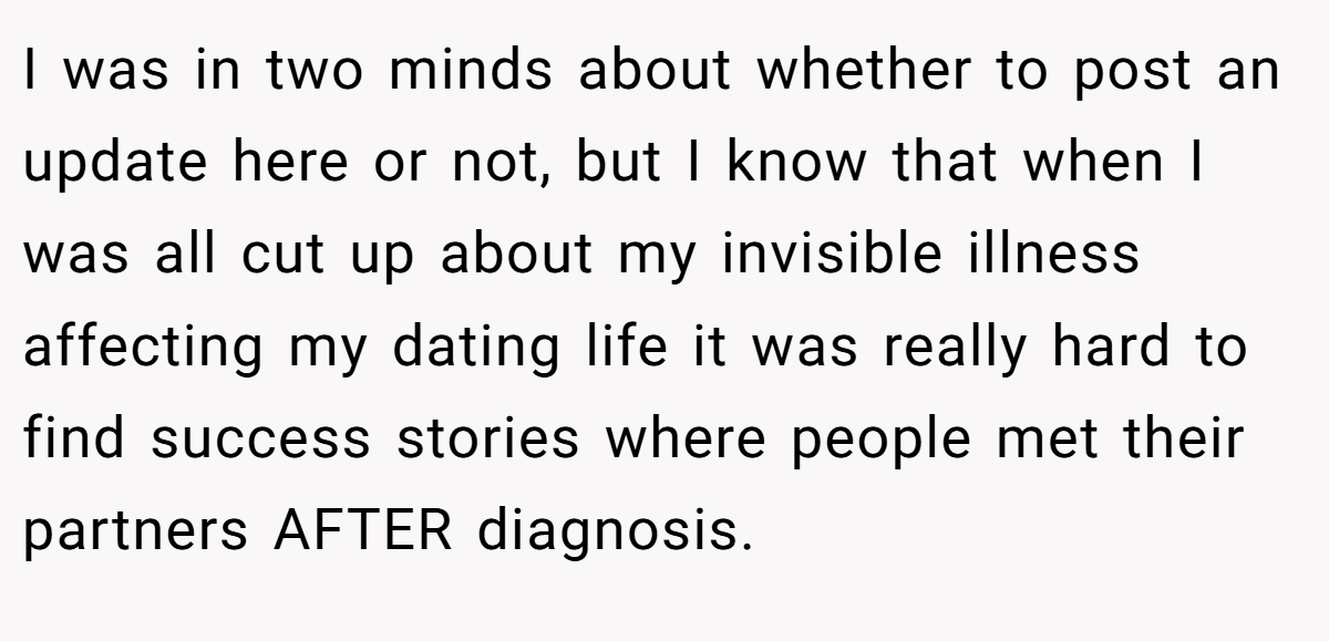 I was in two minds about whether to post an update here or not, but I know that when I was all cut up about my invisible illness affecting my dating life it was really hard to find success stories where people met their partners AFTER diagnosis.