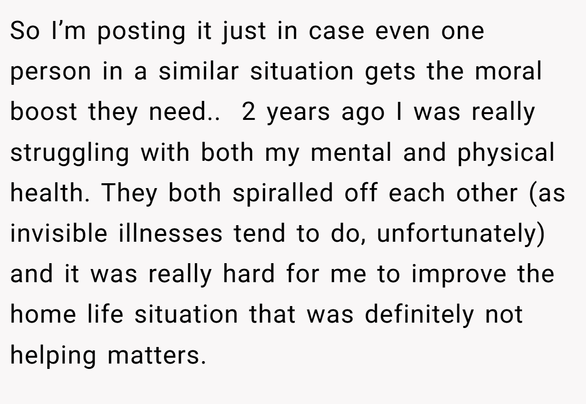 So I’m posting it just in case even one person in a similar situation gets the moral boost they need.. ​ 2 years ago I was really struggling with both my mental and physical health. They both spiralled off each other (as invisible illnesses tend to do, unfortunately) and it was really hard for me to improve the home life situation that was definitely not helping matters.