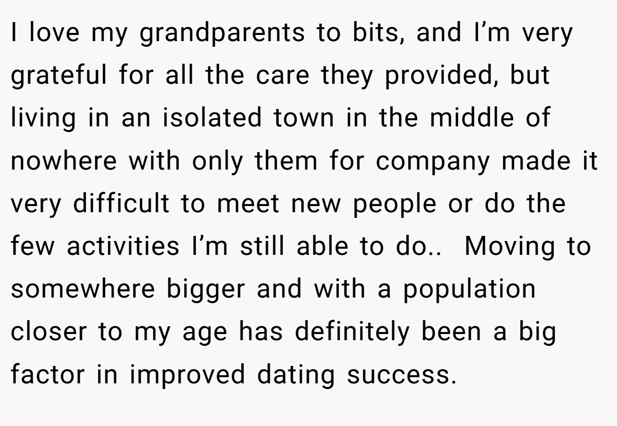 I love my grandparents to bits, and I’m very grateful for all the care they provided, but living in an isolated town in the middle of nowhere with only them for company made it very difficult to meet new people or do the few activities I’m still able to do.. ​ Moving to somewhere bigger and with a population closer to my age has definitely been a big factor in improved dating success.