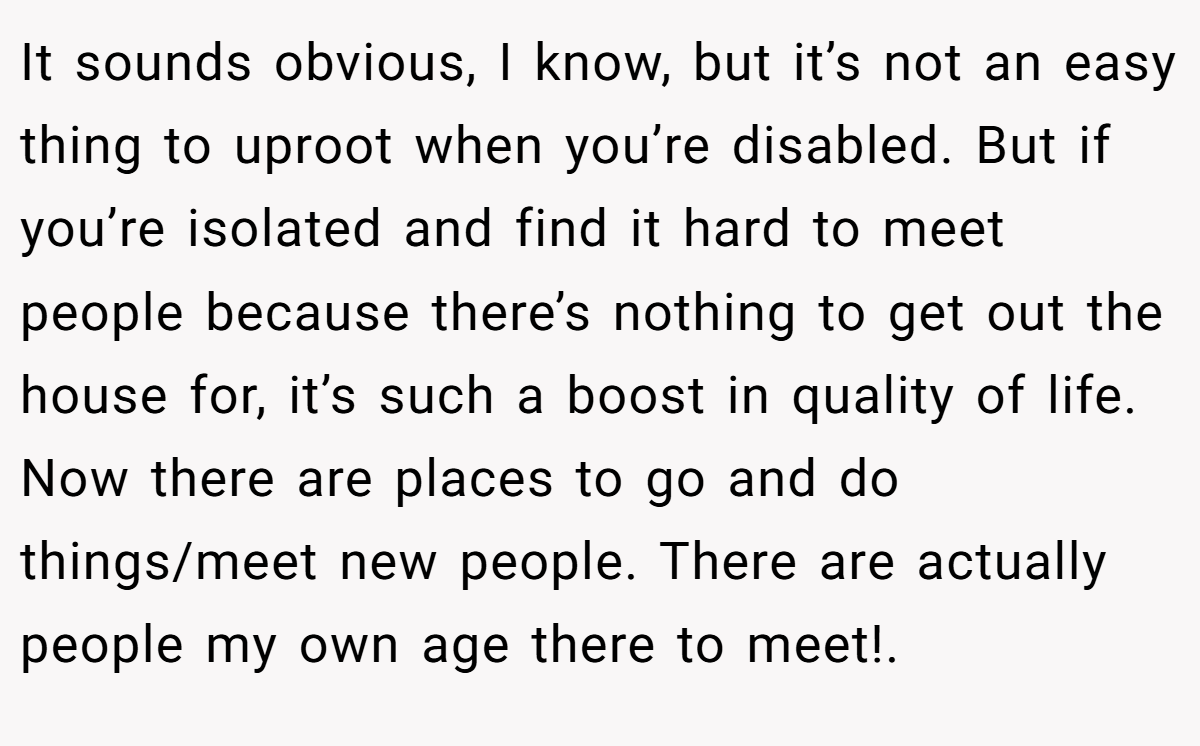 It sounds obvious, I know, but it’s not an easy thing to uproot when you’re disabled. But if you’re isolated and find it hard to meet people because there’s nothing to get out the house for, it’s such a boost in quality of life. Now there are places to go and do things/meet new people. There are actually people my own age there to meet!. ​
