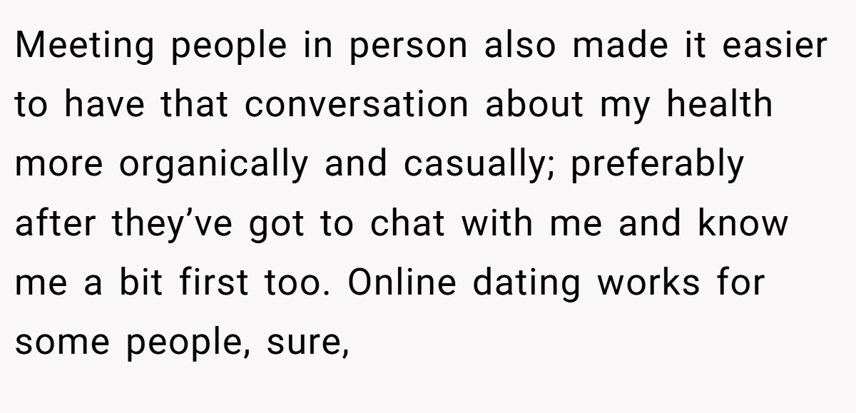 Meeting people in person also made it easier to have that conversation about my health more organically and casually; preferably after they’ve got to chat with me and know me a bit first too. Online dating works for some people, sure,