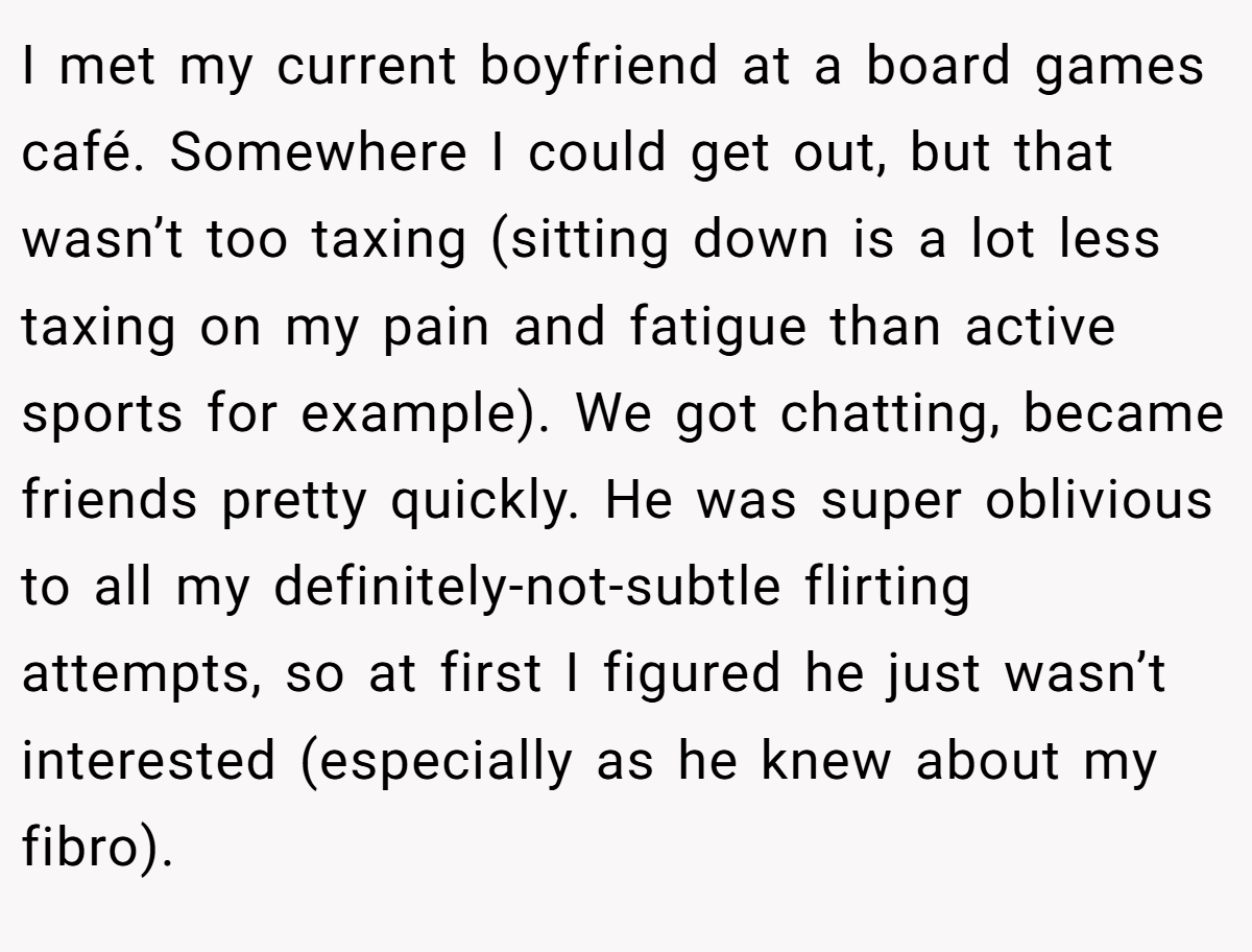 I met my current boyfriend at a board games café. Somewhere I could get out, but that wasn’t too taxing (sitting down is a lot less taxing on my pain and fatigue than active sports for example). We got chatting, became friends pretty quickly. He was super oblivious to all my definitely-not-subtle flirting attempts, so at first I figured he just wasn’t interested (especially as he knew about my fibro).