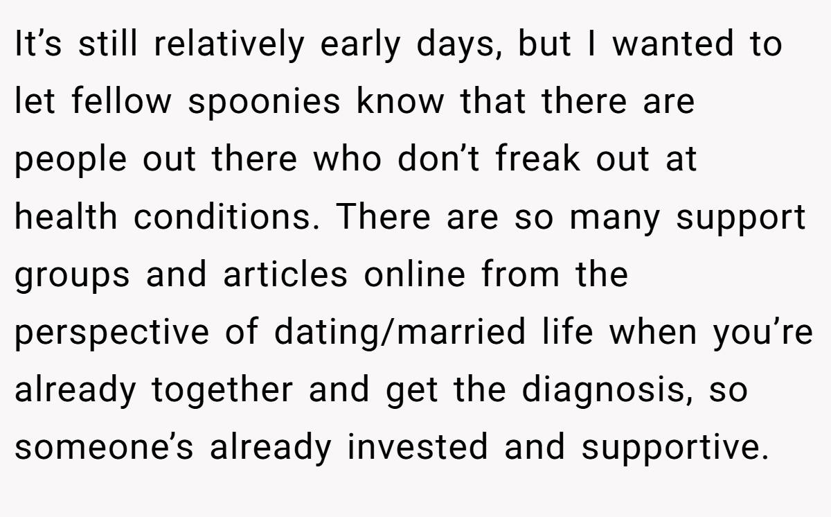 It’s still relatively early days, but I wanted to let fellow spoonies know that there are people out there who don’t freak out at health conditions. There are so many support groups and articles online from the perspective of dating/married life when you’re already together and get the diagnosis, so someone’s already invested and supportive.
