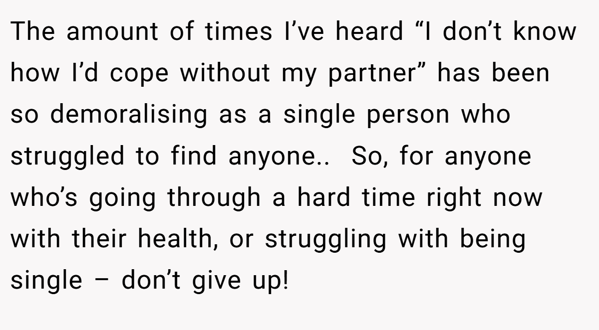 The amount of times I’ve heard “I don’t know how I’d cope without my partner” has been so demoralising as a single person who struggled to find anyone.. ​ So, for anyone who’s going through a hard time right now with their health, or struggling with being single – don’t give up!