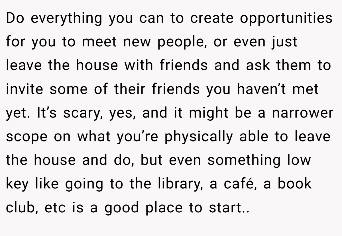 Do everything you can to create opportunities for you to meet new people, or even just leave the house with friends and ask them to invite some of their friends you haven’t met yet. It’s scary, yes, and it might be a narrower scope on what you’re physically able to leave the house and do, but even something low key like going to the library, a café, a book club, etc is a good place to start.. ​