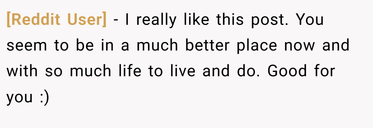 [Reddit User] − I really like this post. You seem to be in a much better place now and with so much life to live and do. Good for you :)