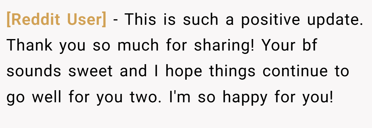 [Reddit User] − This is such a positive update. Thank you so much for sharing! Your bf sounds sweet and I hope things continue to go well for you two. I'm so happy for you!