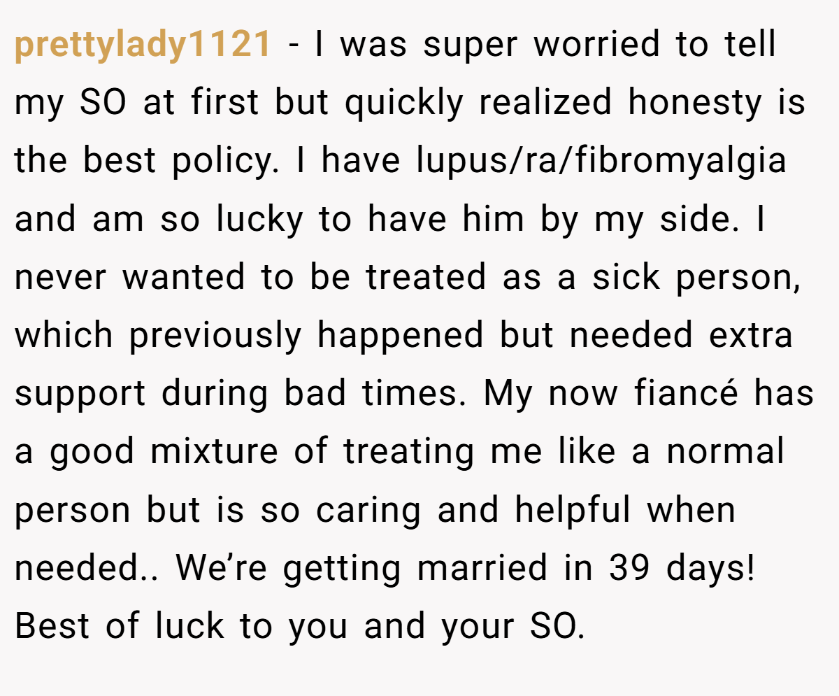 prettylady1121 − I was super worried to tell my SO at first but quickly realized honesty is the best policy. I have lupus/ra/fibromyalgia and am so lucky to have him by my side. I never wanted to be treated as a sick person, which previously happened but needed extra support during bad times. My now fiancé has a good mixture of treating me like a normal person but is so caring and helpful when needed.. We’re getting married in 39 days! Best of luck to you and your SO.