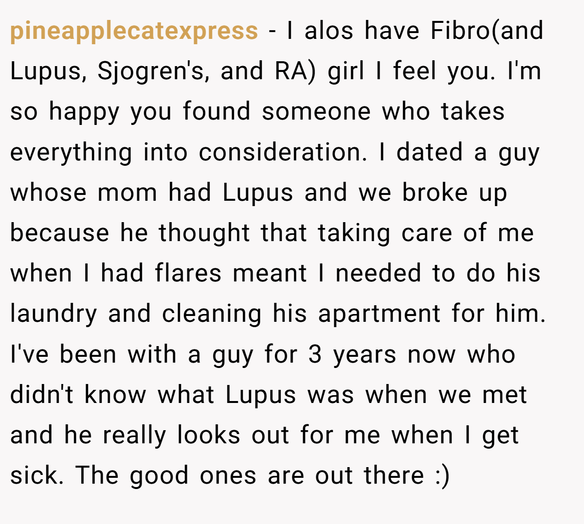 pineapplecatexpress − I alos have Fibro(and Lupus, Sjogren's, and RA) girl I feel you. I'm so happy you found someone who takes everything into consideration. I dated a guy whose mom had Lupus and we broke up because he thought that taking care of me when I had flares meant I needed to do his laundry and cleaning his apartment for him. I've been with a guy for 3 years now who didn't know what Lupus was when we met and he really looks out for me when I get sick. The good ones are out there :)