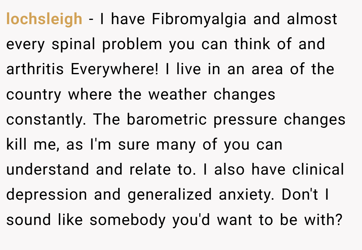lochsleigh − I have Fibromyalgia and almost every spinal problem you can think of and arthritis Everywhere! I live in an area of the country where the weather changes constantly. The barometric pressure changes kill me, as I'm sure many of you can understand and relate to. I also have clinical depression and generalized anxiety. Don't I sound like somebody you'd want to be with?